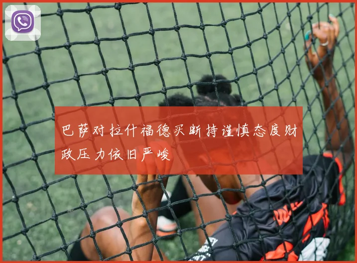 巴萨对拉什福德买断持谨慎态度财政压力依旧严峻
