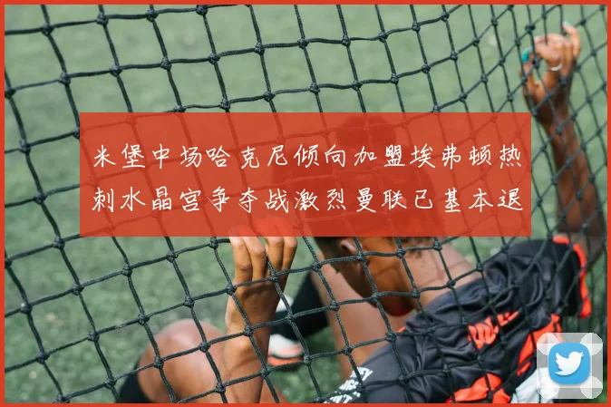 米堡中场哈克尼倾向加盟埃弗顿热刺水晶宫争夺战激烈曼联已基本退出竞争