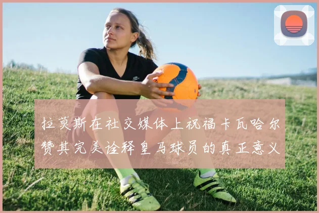 拉莫斯在社交媒体上祝福卡瓦哈尔赞其完美诠释皇马球员的真正意义