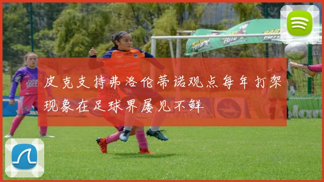 皮克支持弗洛伦蒂诺观点每年打架现象在足球界屡见不鲜