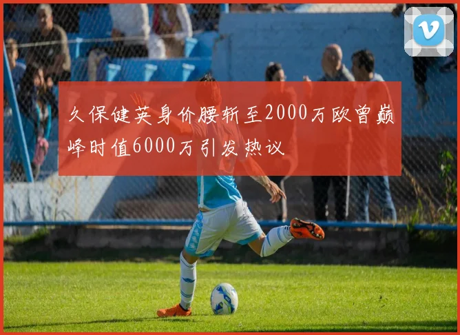 久保健英身价腰斩至2000万欧曾巅峰时值6000万引发热议