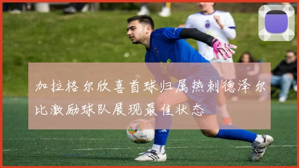 加拉格尔欣喜首球归属热刺德泽尔比激励球队展现最佳状态