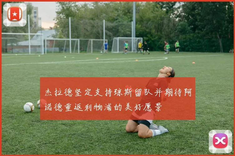 杰拉德坚定支持琼斯留队并期待阿诺德重返利物浦的美好愿景