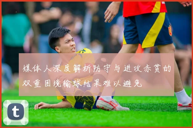 媒体人深度解析防守与进攻赤贫的双重困境输球结果难以避免