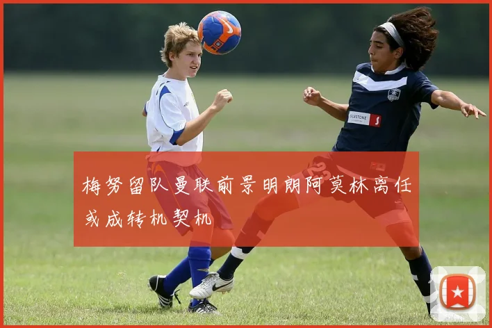 梅努留队曼联前景明朗阿莫林离任或成转机契机