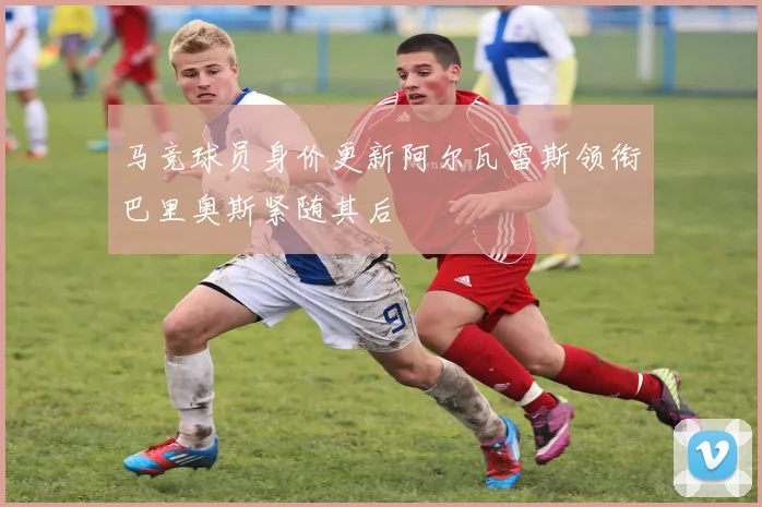 马竞球员身价更新阿尔瓦雷斯领衔巴里奥斯紧随其后