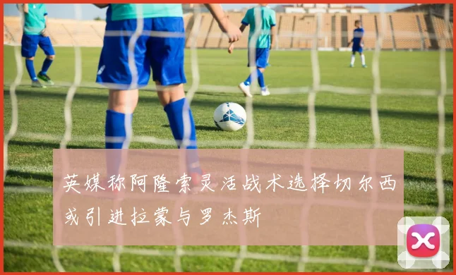 英媒称阿隆索灵活战术选择切尔西或引进拉蒙与罗杰斯
