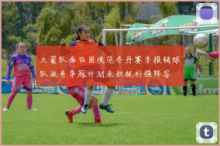 火箭队面临困境范乔丹赛季报销球队放弃争冠计划未积极补强阵容