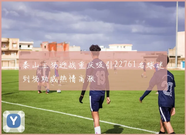 泰山主场迎战重庆吸引22761名球迷到场助威热情高涨