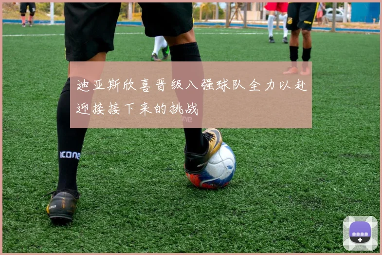 迪亚斯欣喜晋级八强球队全力以赴迎接接下来的挑战