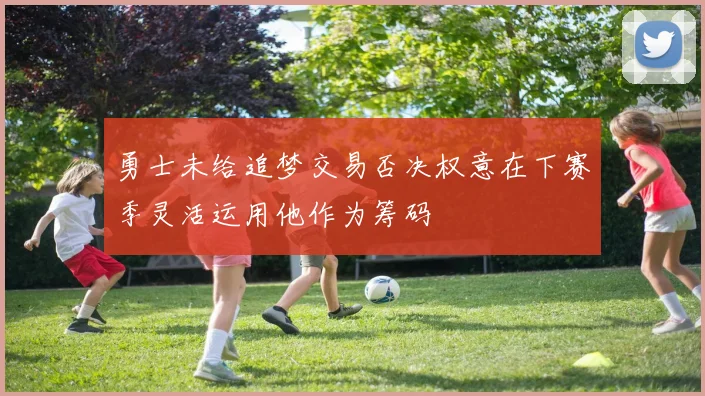 勇士未给追梦交易否决权意在下赛季灵活运用他作为筹码
