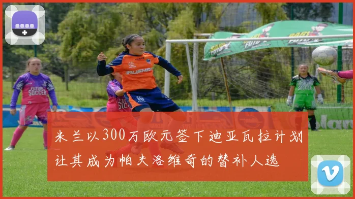 米兰以300万欧元签下迪亚瓦拉计划让其成为帕夫洛维奇的替补人选